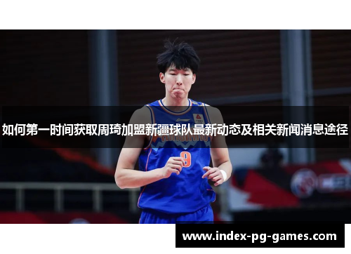 如何第一时间获取周琦加盟新疆球队最新动态及相关新闻消息途径