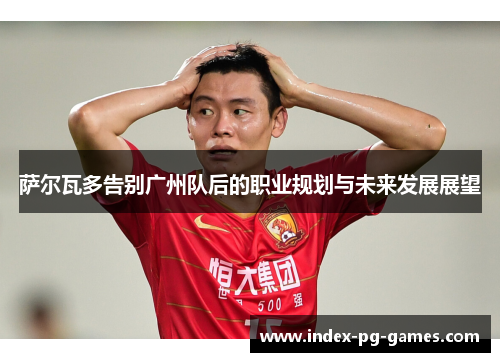萨尔瓦多告别广州队后的职业规划与未来发展展望