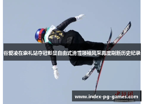 谷爱凌在崇礼站夺冠彰显自由式滑雪领袖风采再度刷新历史纪录